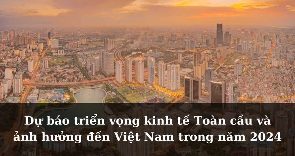 Dự báo triển vọng kinh tế Toàn cầu và ảnh hưởng đến Việt Nam trong năm 2024